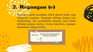 2. Regangan (e)
Regangan adalah perubahan relatif ukuran benda yang
mengalami tegangan. Regangan dihitung dengan cara
membanding- kan pertambahan panjang suatu benda
terhadap panjang awalnya. Secara matematis, regangan
dirumuskan sebagai berikut.
11
 
