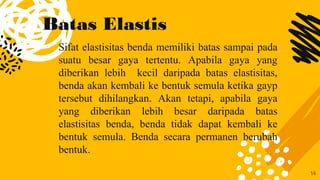 Batas Elastis
Sifat elastisitas benda memiliki batas sampai pada
suatu besar gaya tertentu. Apabila gaya yang
diberikan lebih kecil daripada batas elastisitas,
benda akan kembali ke bentuk semula ketika gayp
tersebut dihilangkan. Akan tetapi, apabila gaya
yang diberikan lebih besar daripada batas
elastisitas benda, benda tidak dapat kembali ke
bentuk semula. Benda secara permanen berubah
bentuk.
14
 