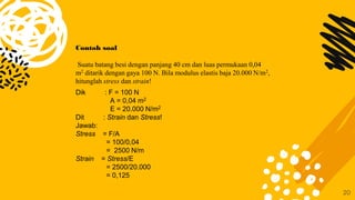 20
Contoh soal
Suatu batang besi dengan panjang 40 cm dan luas permukaan 0,04
m2 ditarik dengan gaya 100 N. Bila modulus elastis baja 20.000 N/m2,
hitunglah stress dan strain!
Dik : F = 100 N
A = 0,04 m2
E = 20.000 N/m2
Dit : Strain dan Stress!
Jawab:
Stress = F/A
= 100/0,04
= 2500 N/m
Strain = Stress/E
= 2500/20.000
= 0,125
 
