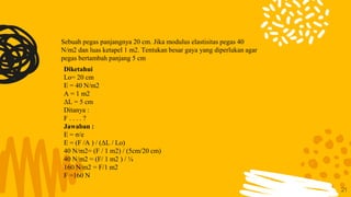 21
Sebuah pegas panjangnya 20 cm. Jika modulus elastisitas pegas 40
N/m2 dan luas ketapel 1 m2. Tentukan besar gaya yang diperlukan agar
pegas bertambah panjang 5 cm
Diketahui
Lo= 20 cm
E = 40 N/m2
A = 1 m2
ΔL = 5 cm
Ditanya :
F . . . . ?
Jawaban :
E = σ/e
E = (F /A ) / (ΔL / Lo)
40 N/m2= (F / 1 m2) / (5cm/20 cm)
40 N/m2 = (F/ 1 m2 ) / ¼
160 N/m2 = F/1 m2
F =160 N
 
