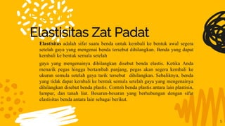 Elastisitas Zat Padat
Elastisitas Zat Padat
5
Elastisitas adalah sifat suatu benda untuk kembali ke bentuk awal segera
setelah gaya yang mengenai benda tersebut dihilangkan. Benda yang dapat
kembali ke bentuk semula setelah
gaya yang mengenainya dihilangkan disebut benda elastis. Ketika Anda
menarik pegas hingga bertambah panjang, pegas akan segera kembali ke
ukuran semula setelah gaya tarik tersebut dihilangkan. Sebaliknya, benda
yang tidak dapat kembali ke bentuk semula setelah gaya yang mengenainya
dihilangkan disebut benda plastis. Contoh benda plastis antara lain plastisin,
lumpur, dan tanah liat. Besaran-besaran yang berhubungan dengan sifat
elastisitas benda antara lain sebagai berikut.
 