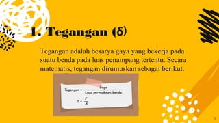 1. Tegangan (δ)
Tegangan adalah besarya gaya yang bekerja pada
suatu benda pada luas penampang tertentu. Secara
matematis, tegangan dirumuskan sebagai berikut.
9
 