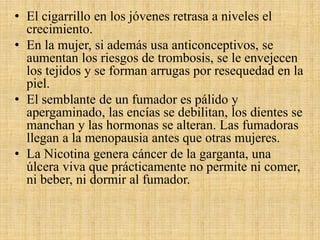 • El cigarrillo en los jóvenes retrasa a niveles el
crecimiento.
• En la mujer, si además usa anticonceptivos, se
aumentan los riesgos de trombosis, se le envejecen
los tejidos y se forman arrugas por resequedad en la
piel.
• El semblante de un fumador es pálido y
apergaminado, las encías se debilitan, los dientes se
manchan y las hormonas se alteran. Las fumadoras
llegan a la menopausia antes que otras mujeres.
• La Nicotina genera cáncer de la garganta, una
úlcera viva que prácticamente no permite ni comer,
ni beber, ni dormir al fumador.
 