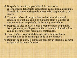  Después de un año, la posibilidad de desarrollar
enfermedades del aparato circulatorio comienzan a disminuir.
También lo hacen el riesgo de enfermedad respiratoria y de
cáncer.
 Tras cinco años, el riesgo a desarrollar una enfermedad
cardiaca es igual que en un no fumador. Baja a la mitad el
riesgo de cáncer de pulmón, de laringe y de esófago.
 Después de diez años, el riesgo de tener cáncer de pulmón,
boca, páncreas y esófago es similar al de un no fumador. Las
células precancerosas han sido reemplazadas.
 Tras 11 años, las posibilidades de sufrir enfermedades
periodontales es la misma que la de un no fumador.
 Después de 15 años, el riesgo de padecer un ataque al corazón
se iguala al de un no fumador.
 
