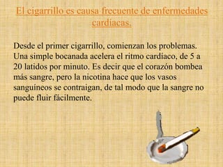 El cigarrillo es causa frecuente de enfermedades
cardíacas.
Desde el primer cigarrillo, comienzan los problemas.
Una simple bocanada acelera el ritmo cardíaco, de 5 a
20 latidos por minuto. Es decir que el corazón bombea
más sangre, pero la nicotina hace que los vasos
sanguíneos se contraigan, de tal modo que la sangre no
puede fluir fácilmente.
 