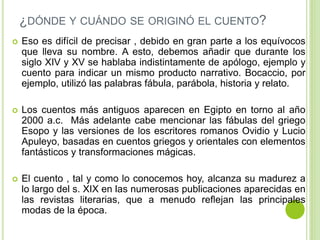 ¿DÓNDE Y CUÁNDO SE ORIGINÓ EL CUENTO? 
 Eso es difícil de precisar , debido en gran parte a los equívocos 
que lleva su nombre. A esto, debemos añadir que durante los 
siglo XIV y XV se hablaba indistintamente de apólogo, ejemplo y 
cuento para indicar un mismo producto narrativo. Bocaccio, por 
ejemplo, utilizó las palabras fábula, parábola, historia y relato. 
 Los cuentos más antiguos aparecen en Egipto en torno al año 
2000 a.c. Más adelante cabe mencionar las fábulas del griego 
Esopo y las versiones de los escritores romanos Ovidio y Lucio 
Apuleyo, basadas en cuentos griegos y orientales con elementos 
fantásticos y transformaciones mágicas. 
 El cuento , tal y como lo conocemos hoy, alcanza su madurez a 
lo largo del s. XIX en las numerosas publicaciones aparecidas en 
las revistas literarias, que a menudo reflejan las principales 
modas de la época. 
 