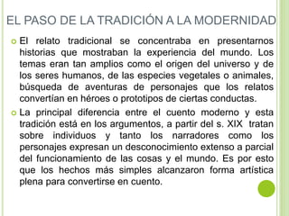 EL PASO DE LA TRADICIÓN A LA MODERNIDAD 
 El relato tradicional se concentraba en presentarnos 
historias que mostraban la experiencia del mundo. Los 
temas eran tan amplios como el origen del universo y de 
los seres humanos, de las especies vegetales o animales, 
búsqueda de aventuras de personajes que los relatos 
convertían en héroes o prototipos de ciertas conductas. 
 La principal diferencia entre el cuento moderno y esta 
tradición está en los argumentos, a partir del s. XIX tratan 
sobre individuos y tanto los narradores como los 
personajes expresan un desconocimiento extenso a parcial 
del funcionamiento de las cosas y el mundo. Es por esto 
que los hechos más simples alcanzaron forma artística 
plena para convertirse en cuento. 
 