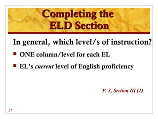 Completing the
                 ELD Section
     In general, which level/s of instruction?
        ONE column/level for each EL
        EL’s current level of English proficiency


                                      P. 3, Section III (1)


17
 