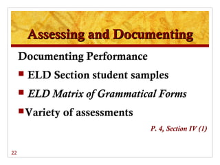 Assessing and Documenting
     Documenting Performance
        ELD Section student samples
        ELD Matrix of Grammatical Forms
      Variety   of assessments
                                  P. 4, Section IV (1)


22
 