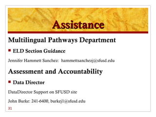 Assistance
Multilingual Pathways Department
    ELD Section Guidance
Jennifer Hammett Sanchez: hammettsanchezj@sfusd.edu

Assessment and Accountability
    Data Director
DataDirector Support on SFUSD site

John Burke: 241-6400, burkej1@sfusd.edu
31
 