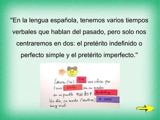 ''En la lengua española, tenemos varios tiempos
verbales que hablan del pasado, pero solo nos
centraremos en dos: el pretérito indefinido o
perfecto simple y el pretérito imperfecto.''
 