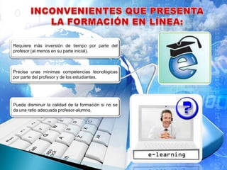 Requiere más inversión de tiempo por parte del
profesor (al menos en su parte inicial).
Precisa unas mínimas competencias tecnológicas
por parte del profesor y de los estudiantes.
Puede disminuir la calidad de la formación si no se
da una ratio adecuada profesor-alumno.
 