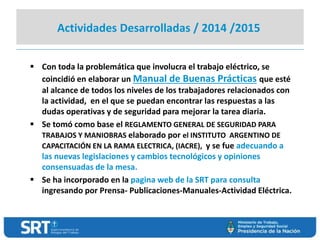 Actividades Desarrolladas / 2014 /2015
 Con toda la problemática que involucra el trabajo eléctrico, se
coincidió en elaborar un Manual de Buenas Prácticas que esté
al alcance de todos los niveles de los trabajadores relacionados con
la actividad, en el que se puedan encontrar las respuestas a las
dudas operativas y de seguridad para mejorar la tarea diaria.
 Se tomó como base el REGLAMENTO GENERAL DE SEGURIDAD PARA
TRABAJOS Y MANIOBRAS elaborado por el INSTITUTO ARGENTINO DE
CAPACITACIÓN EN LA RAMA ELECTRICA, (IACRE), y se fue adecuando a
las nuevas legislaciones y cambios tecnológicos y opiniones
consensuadas de la mesa.
 Se ha incorporado en la pagina web de la SRT para consulta
ingresando por Prensa- Publicaciones-Manuales-Actividad Eléctrica.
 