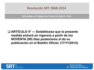 Resolución SRT 3068-2014
Actividades en Trabajo con Tensión en Baja (<=1Kv)
 ARTICULO 4° — Establécese que la presente
medida entrará en vigencia a partir de los
NOVENTA (90) días posteriores al de su
publicación en el Boletín Oficial. (17/11/2014).
 