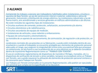 Comprende los trabajos a ejecutar por trabajadores habilitados sobre instalaciones, circuitos o
aparatos de Baja Tensión, ya sea de construcción interior o exterior, subterránea o aérea de
generación, transmisión y distribución de energía eléctrica, las instalaciones industriales y las de
fuerza motriz, aire acondicionado y servicios generales en edificios administrativos o de oficinas.
No están incluidos los siguientes tipos de instalaciones:
• Circuitos auxiliares de comando, protección, señalización, accionamiento y/o alarma.
• Circuitos electrónicos y de radiofrecuencia.
• Circuitos secundarios de equipos de medición.
• Instalaciones de vehículos, casas rodantes y embarcaciones.
• Equipos de comunicación y electromedicina.
La maniobra de un aparato de seccionamiento, de conmutación, de regulación o de protección, en
las
condiciones normales de uso previstas en su fabricación, cuando estén instalados dentro de una
envolvente o cuando el trabajador se encuentre protegido por elementos de protección personal
adecuados al riesgo, que aseguren la integridad del mismo ante una eventual falla que provoque
un cortocircuito, ya sea franco o con la producción de un arco eléctrico no se deberán considerar
dentro de la presente Reglamentación como un “TRABAJO CON TENSIÓN”.
El uso en condiciones reglamentarias de dispositivos de maniobra ( Pértigas, manoplas, etc.) y
dispositivos de verificación de tensión u otras variables, tampoco se encuadrará como un Trabajo
con Tensión, aún cuando requieran la utilización de elementos de protección personal similares a
los necesarios para Trabajos con Tensión.
Los Trabajos con Tensión enmarcados en la presente Reglamentación, sólo podrán ser ejecutados
por personal que cumpla con lo especificado en la cláusula 6.
2 ALCANCE
 