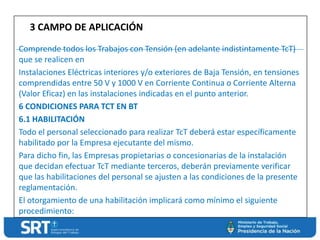 Comprende todos los Trabajos con Tensión (en adelante indistintamente TcT)
que se realicen en
Instalaciones Eléctricas interiores y/o exteriores de Baja Tensión, en tensiones
comprendidas entre 50 V y 1000 V en Corriente Continua o Corriente Alterna
(Valor Eficaz) en las instalaciones indicadas en el punto anterior.
6 CONDICIONES PARA TCT EN BT
6.1 HABILITACIÓN
Todo el personal seleccionado para realizar TcT deberá estar específicamente
habilitado por la Empresa ejecutante del mismo.
Para dicho fin, las Empresas propietarias o concesionarias de la instalación
que decidan efectuar TcT mediante terceros, deberán previamente verificar
que las habilitaciones del personal se ajusten a las condiciones de la presente
reglamentación.
El otorgamiento de una habilitación implicará como mínimo el siguiente
procedimiento:
3 CAMPO DE APLICACIÓN
 