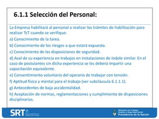 La Empresa habilitará al personal a realizar los trámites de habilitación para
realizar TcT cuando se verifique:
a) Conocimiento de la tarea.
b) Conocimiento de los riesgos a que estará expuesto.
c) Conocimiento de las disposiciones de seguridad.
d) Aval de su experiencia en trabajos en instalaciones de índole similar. En el
caso de postulantes sin dicha experiencia se les deberá impartir una
capacitación equivalente.
e) Consentimiento voluntario del operario de trabajar con tensión.
f) Aptitud física y mental para el trabajo (ver subcláusula 6.1.1.1).
g) Antecedentes de baja accidentalidad.
h) Aceptación de normas, reglamentaciones y cumplimiento de disposiciones
disciplinarias.
6.1.1 Selección del Personal:
 