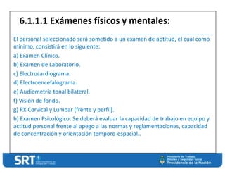 El personal seleccionado será sometido a un examen de aptitud, el cual como
mínimo, consistirá en lo siguiente:
a) Examen Clínico.
b) Examen de Laboratorio.
c) Electrocardiograma.
d) Electroencefalograma.
e) Audiometría tonal bilateral.
f) Visión de fondo.
g) RX Cervical y Lumbar (frente y perfil).
h) Examen Psicológico: Se deberá evaluar la capacidad de trabajo en equipo y
actitud personal frente al apego a las normas y reglamentaciones, capacidad
de concentración y orientación temporo-espacial..
6.1.1.1 Exámenes físicos y mentales:
 