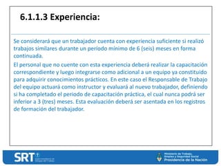 Se considerará que un trabajador cuenta con experiencia suficiente si realizó
trabajos similares durante un período mínimo de 6 (seis) meses en forma
continuada.
El personal que no cuente con esta experiencia deberá realizar la capacitación
correspondiente y luego integrarse como adicional a un equipo ya constituido
para adquirir conocimientos prácticos. En este caso el Responsable de Trabajo
del equipo actuará como instructor y evaluará al nuevo trabajador, definiendo
si ha completado el periodo de capacitación práctica, el cual nunca podrá ser
inferior a 3 (tres) meses. Esta evaluación deberá ser asentada en los registros
de formación del trabajador.
6.1.1.3 Experiencia:
 