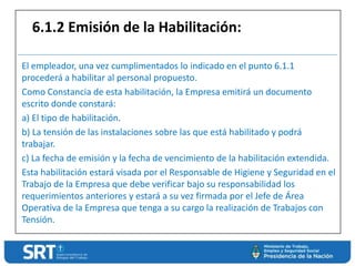 El empleador, una vez cumplimentados lo indicado en el punto 6.1.1
procederá a habilitar al personal propuesto.
Como Constancia de esta habilitación, la Empresa emitirá un documento
escrito donde constará:
a) El tipo de habilitación.
b) La tensión de las instalaciones sobre las que está habilitado y podrá
trabajar.
c) La fecha de emisión y la fecha de vencimiento de la habilitación extendida.
Esta habilitación estará visada por el Responsable de Higiene y Seguridad en el
Trabajo de la Empresa que debe verificar bajo su responsabilidad los
requerimientos anteriores y estará a su vez firmada por el Jefe de Área
Operativa de la Empresa que tenga a su cargo la realización de Trabajos con
Tensión.
6.1.2 Emisión de la Habilitación:
 