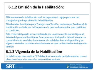 El Documento de Habilitación será incorporado al Legajo personal del
trabajador que haya obtenido la habilitación.
El trabajador habilitado para Trabajos con Tensión, portará una Credencial de
Habilitación emitida por la Empresa en la que se desempeña, que certifique
su condición.
Esta credencial puede ser reemplazada por un documento donde figure el
listado del personal habilitado. En este caso el trabajador deberá asentar su
consentimiento en dicho documento, el cual deberá estar disponible y en
vigencia en todas las áreas e instalaciones en que se desarrollen trabajos con
tensión
6.1.3 Vigencia de la Habilitación:
La habilitación para realizar TcT deberá ser renovada periódicamente, con un
plazo no mayor a los dos años de su última emisión. ….
6.1.2 Emisión de la Habilitación:
 