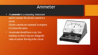 Ammeter
• Anammeterisameasuring instrument
usedtomeasure theelectriccurrentina
circuit.
Electriccurrentsaremeasured inamperes
(A),hencethename.
• Anammetershouldhaveavery low
resistancesothatitmaynot changethe
valueofcurrent flowinginthe circuit.
 