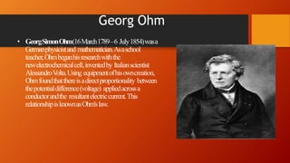 Georg Ohm
• GeorgSimonOhm(16March1789–6 July1854)wasa
Germanphysicistand mathematician.Asaschool
teacher,Ohmbeganhisresearchwiththe
newelectrochemicalcell,inventedby Italianscientist
AlessandroVolta.Using equipmentofhisowncreation,
Ohmfoundthatthereisadirectproportionality between
thepotentialdifference(voltage) appliedacrossa
conductorandthe resultantelectriccurrent.This
relationshipisknownasOhm'slaw.
 