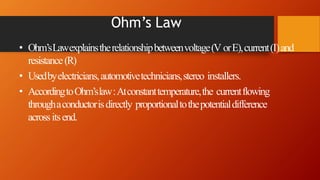 Ohm’s Law
• Ohm’sLawexplainstherelationshipbetweenvoltage(V orE),current(I)and
resistance(R)
• Usedbyelectricians,automotivetechnicians,stereo installers.
• AccordingtoOhm’slaw:Atconstanttemperature,the currentflowing
throughaconductorisdirectly proportionaltothepotentialdifference
acrossitsend.
 