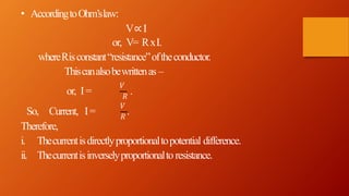 𝑉
• AccordingtoOhm’slaw:
V∝I
or, V= RxI.
whereRisconstant“resistance”oftheconductor.
Thiscanalsobewrittenas –
or, I= 𝑅
.
𝑉
So, Current, I= 𝑅
.
Therefore,
i. Thecurrentisdirectlyproportionaltopotential difference.
ii. Thecurrentisinverselyproportionalto resistance.
 