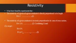Resistivity
• Ithasbeenfoundbyexperimentsthat:
• Theresistivityofagivenofagivenconductorisdirectlyproportional toits length.
R∝ l ……………..(1)
𝑙
• Theresistivityofagivenconductorisinverselyproportionaltoits areaofcross section.
R∝ 1/A ……………(2) Combining(1)and
(2),weget :
R∝l/A
R=𝑝× 𝐴
………………….(3)
 