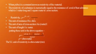• Wherep(rho)isaconstantknownasresistivityofthematerial.
• Theresistivityofasubstanceisnumericallyequaltotheresistanceof arodofthatsubstance
whichis1meterlongand1squaremeterin crosssection.
𝑙
• Resistivity, p= 𝑅 𝑥 𝐴
.
• TheunitofresistanceRis ohm.
• Theunitofareaofcross-sectionAis(meter)2.
• Theunitoflengthlis meter.
puttingtheseunitintheaboveequation–
p=
𝑜 ℎ 𝑚 × 𝑚𝑒𝑡𝑒𝑟 2
𝑚𝑒𝑡𝑒𝑟
.
p=ohm-meter.
TheS.I.unitofresistivityisohm-meter(Ωm)
 