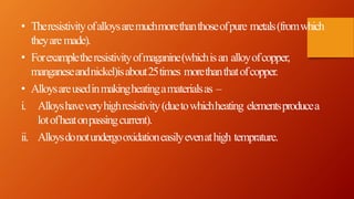 • Theresistivityofalloysaremuchmorethanthoseofpure metals(fromwhich
theyaremade).
• Forexampletheresistivityofmaganine(whichisan alloyofcopper,
manganeseandnickel)isabout25times morethanthatofcopper.
• Alloysareusedinmakingheatingamaterialsas –
i. Alloyshaveveryhighresistivity(duetowhichheating elementsproducea
lotofheatonpassingcurrent).
ii. Alloysdonotundergooxidationeasilyevenathigh temprature.
 