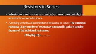 Resistors in Series
• Whentwo(ormore)resistorsareconnectedendtoend consecutively,they
aresaidtobeconnectedinseries.
• Accordingtothelawofcombinationofresistancein series:Thecombined
resistanceofanynumberof resistancesconnectedinseriesisequalto
thesumof theindividual resistances.
R=R1+R2+R3+………..
 