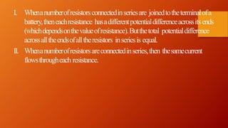 I. Whenanumberofresistorsconnectedinseriesare joinedtotheterminalofa
battery,theneachresistance hasadifferentpotentialdifferenceacrossitsends
(whichdependsonthevalueofresistance).Butthetotal potentialdifference
acrossalltheendsofalltheresistors inseriesis equal.
II. Whenanumberofresistorsareconnectedinseries,then thesamecurrent
flowsthrougheach resistance.
 