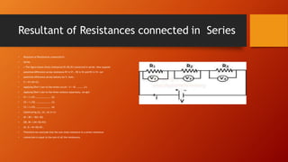 Resultant of Resistances connected in Series
• Resultant of Resistances connected in
• Series
• • The figure shows three resistances R1,R2,R3 connected in series. Now suppose
• potential difference across resistance R1 is V1 , R2 is V2 and R3 is V3. Let
• potential difference across battery be V, then :
• V = V1+V2+V3.
• Applying Ohm’s law to the whole circuit : V = IR. ………..(1)
• Applying Ohm’s law to the three resistors separately, we get:
• V1 = I x R1. ………………….. (2)
• V2 = I x R2. ………………….. (3)
• V3 = I x R3. ………………….. (4)
• Substituting (2), (3), (4) in (1)
• IR = IR1 + IR2+ IR3
• OR, IR= I (R1+R2+R3)
• Or, R = R1+R2+R3 .
• Therefore we conclude that the sum total resistance in a series resistance
• connection is equal to the sum of all the resistances.
 