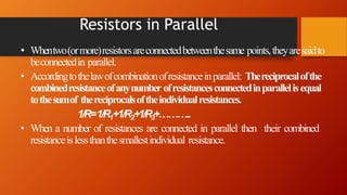 Resistors in Parallel
• Whentwo(ormore)resistorsareconnectedbetweenthesame points,theyaresaidto
beconnectedin parallel.
• Accordingtothelawofcombinationofresistanceinparallel: Thereciprocalofthe
combinedresistanceofanynumber ofresistancesconnectedinparallelisequal
tothesumof thereciprocalsoftheindividualresistances.
1/R=1/R1+1/R2+1/R3+………..
• When a number of resistances are connected in parallel then their combined
resistanceislessthanthesmallestindividual resistance.
 