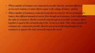• Whenanumberofresistanceareconnectedinparallel,thenthe potentialdifference
acrosseachresistanceissamewhichisequal tothevoltageofbattery applied.
• Whenanumberofresistancesconnectedinparallelarejoinedto thetwoterminalsofa
battery,thendifferentamountsofcurrent flowthrougheachresistance(whichdependon
thevalueof resistance).Butthecurrentflowingthrougheachparallel resistance,taken
together,isequaltothecurrentflowinginthe circuitasawhole.Thus,whenanumberof
resistanceare connectedinparallel,thenthesumofcurrentflowingthroughall the
resistancesisequaltothetotalcurrentflowinginthecircuit.
 