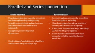 Parallel and Series connection
• Ifoneelectricappliancestopsworkingdue tosomedefect,
thenallotherappliances keepworkingnormally.
• Inparallelcircuits,eachelectricappliance hasitsown
switchduetowhichitcanbe turnedonoroff
independently.
• Eachappliancegetssamevoltageasthat
ofpowersource.
• Overallresistanceofhouseholdcircuitis reduceddueto
whichthecurrentfrom powersupplyis high.
Parallelconnection Seriesconnection
• Ifoneelectricappliancestopworkingdue tosomedefect,
thenallotherappliances stopworking.
• Alltheelectricapplianceshaveonlyone switchdueto
whichtheycannotbeturned onoroff separately.
• In series circuit, the appliances do not get same voltage
(220V)asthatofthepower supplyline.
• Inseriescircuittheoverallresistanceof thecircuit
increasesduetowhichthe currentfromthepower
sourceis low.
 