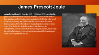 James Prescott Joule
JamesPrescottJoule(24December1818–11October 1889)wasanEnglish
physicistandbrewer,borninSalford, Lancashire.Joulestudiedthenatureof
heat,anddiscovered itsrelationshiptomechanicalwork.Thisledtothelawof
conservationofenergy,andthisledtothedevelopmentof thefirstlawof
thermodynamics.TheSIderivedunitof energy,thejoule,isnamedforJames
Joule.Heworked withLordKelvintodeveloptheabsolutescale
oftemperature.Joulealsomadeobservationsof magnetostriction,andhefound
therelationshipbetweenthe currentthrougharesistorandtheheatdissipated,
whichis nowcalledJoule'sfirstlaw.
 