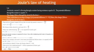 Joule’s law of heating
Let
AnelectriccurrentIisflowingthrougharesistorhavingresistanceequaltoR. Thepotentialdifference
throughtheresistorisequalto V.
ThechargeQflowsthroughthecircuitforthetime t.
Thus,workdoneinmovingofchargeQofpotentialdifferenceV=VQSince,thischargeQflows
throughthecircuitfortimet,
 