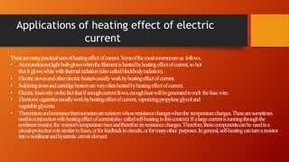 Applications of heating effect of electric
current
Therearemanypracticalusesofheatingeffectofcurrent.Someofthemostcommonareas follows.
• Anincandescentlightbulbglowswhenthefilamentisheatedbyheatingeffectofcurrent,sohot
thatitglowswhitewiththermalradiation(alsocalledblackbodyradiation).
• Electricstovesandotherelectricheatersusuallyworkbyheatingeffectofcurrent.
• Solderingironsandcartridgeheatersareveryoftenheatedbyheatingeffectofcurrent.
• Electricfusesrelyonthefactthatifenoughcurrentflows,enoughheatwillbegeneratedtomelt thefusewire.
• Electroniccigarettesusuallyworkbyheatingeffectofcurrent,vaporizingpropyleneglycoland
vegetableglycerin.
• Thermistorsandresistancethermometersareresistorswhoseresistancechangeswhenthe temperaturechanges.Thesearesometimes
usedinconjunctionwithheatingeffectofcurrent(also calledself-heatinginthiscontext):Ifalargecurrentisrunningthroughthe
nonlinearresistor,the resistor'stemperaturerisesandthereforeitsresistancechanges.Therefore,thesecomponentscanbe usedina
circuit-protectionrolesimilartofuses,orforfeedbackincircuits,orformanyother purposes.Ingeneral,self-heatingcanturnaresistor
intoanonlinearandhystereticcircuitelement.
 