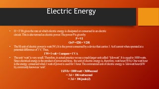 Electric Energy
• H=I2 Rtgivestherateatwhichelectricenergyisdissipatedorconsumedinanelectric
circuit.Thisisalsotermedaselectricpower.ThepowerPisgivenby
P=VI
OrP=I2R= V2/R
• TheSIunitofelectricpoweriswatt(W).Itisthepowerconsumedbyadevicethatcarries1 Aofcurrentwhenoperatedata
potentialdifferenceof1V. Thus,
1W=1volt×1ampere=1VA
• Theunit‘watt’isverysmall.Therefore,inactualpracticeweuseamuchlargerunitcalled ‘kilowatt’.Itisequalto1000watts.
Sinceelectricalenergyistheproductofpowerandtime, theunitofelectricenergyis,therefore,watthour(Wh).Onewatthour
istheenergy consumedwhen1wattofpowerisusedfor1hour.Thecommercialunitofelectricenergyis kilowatthour(kW
h),commonlyknownas‘unit’.
1kWh=1000watt×3600second
= 3.6× 106wattsecond
= 3.6× 106joule(J)
 