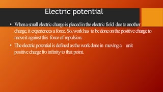 Electric potential
• Whenasmallelectricchargeisplacedintheelectricfield duetoanother
charge,itexperiencesaforce.So,workhas tobedoneonthepositivechargeto
moveitagainstthis forceof repulsion.
• Theelectricpotentialisdefinedastheworkdonein movinga unit
positivechargefroinfinitytothatpoint.
 