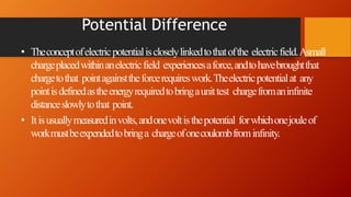 Potential Difference
• Theconceptofelectricpotentialiscloselylinkedtothatofthe electricfield.Asmall
chargeplacedwithinanelectricfield experiencesaforce,andtohavebroughtthat
chargetothat pointagainsttheforcerequireswork.Theelectricpotentialat any
pointisdefinedastheenergyrequiredtobringaunittest chargefromaninfinite
distanceslowlytothat point.
• Itisusuallymeasuredinvolts,andonevoltisthepotential forwhichonejouleof
workmustbeexpendedtobringa chargeofonecoulombfrominfinity.
 