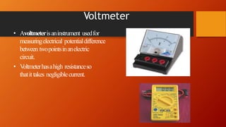 Voltmeter
• Avoltmeterisaninstrument usedfor
measuringelectrical potentialdifference
between twopointsinanelectric
circuit.
• Voltmeterhasahigh resistanceso
thatittakes negligiblecurrent.
 