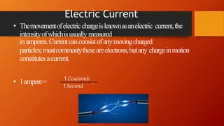Electric Current
• Themovementofelectricchargeisknownasanelectric current,the
intensityofwhichisusually measured
inamperes.Currentcanconsistofanymovingcharged
particles;mostcommonlytheseareelectrons,butany chargeinmotion
constitutesacurrent.
1𝑆𝑒𝑐𝑜𝑛𝑑
• 1ampere= 1 𝐶𝑜𝑢𝑙𝑜𝑚𝑏
.
 