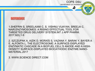 COPS DSU
DEPARTMENT OF PHARMACEUTICS
REFERENCE
1.SHEFRIN S, SREELAXMI C. S, VISHNU VIJAYAN, SREEJA C.
NAIR.ENZYMOSOMES: A RISING EFFECTUAL TOOL FOR
TARGETED DRUG DELIVERY SYSTEM.INT J APP PHARM.
2017;9(6);1-9
2. SZCZUPAK A, AIZIK D, MORAÏS S, VAZANA Y, BARAK Y, BAYER A
E, ALFONTA L. THE ELECTROSOME: A SURFACE-DISPLAYED
ENZYMATIC CASCADE IN A BIOFUEL CELL’S ANODE AND A HIGH-
DENSITY SURFACE-DISPLAYED BIOCATHODIC ENZYME.NANO-
MATERIAL.2017
3. WWW.SCIENCE DIRECT.COM
 
