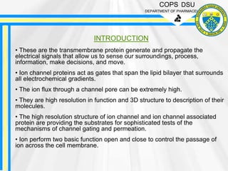 COPS DSU
DEPARTMENT OF PHARMACEUTICS
INTRODUCTION
• These are the transmembrane protein generate and propagate the
electrical signals that allow us to sense our surroundings, process,
information, make decisions, and move.
• Ion channel proteins act as gates that span the lipid bilayer that surrounds
all electrochemical gradients.
• The ion flux through a channel pore can be extremely high.
• They are high resolution in function and 3D structure to description of their
molecules.
• The high resolution structure of ion channel and ion channel associated
protein are providing the substrates for sophisticated tests of the
mechanisms of channel gating and permeation.
• Ion perform two basic function open and close to control the passage of
ion across the cell membrane.
 