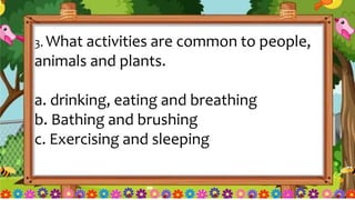 3. What activities are common to people,
animals and plants.
a. drinking, eating and breathing
b. Bathing and brushing
c. Exercising and sleeping
 