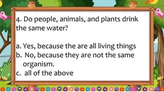 4. Do people, animals, and plants drink
the same water?
a. Yes, because the are all living things
b. No, because they are not the same
organism.
c. all of the above
 